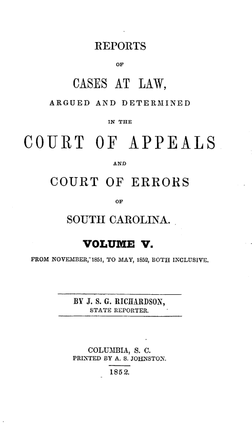 handle is hein.statereports/apperrsc0005 and id is 1 raw text is: REPORTS
OF
CASES AT LAW,

ARGUED AND DETERMINED
IN THE
COURT OF APPEALS
AND

COURT

OF ERRORS

SOUTH CAROLINA.
VOLUME V.
FROM NOVEMBER,71851, TO MAY, 1852, BOTH INCLUSIVE.

BY J. S. G. RICHARDSON,
STATE REPORTER.

COLUMBIA, S. C.
PRINTED BY A. S. JOINSTONX.
1852.


