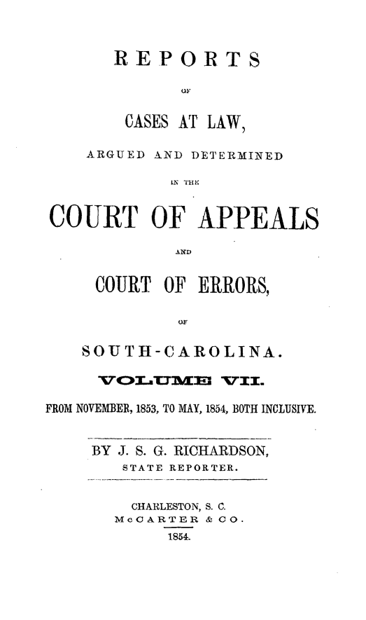 handle is hein.statereports/apperrsc0007 and id is 1 raw text is: REPORTS
CASES AT LAW,
ARGUED AND DETERMINED
COURT OF APPEALS
AND
COURT OF ERRORS,
SOUTH-CAROLINA.
FROM NOVEMBER, 1853, TO MAY, 1854, BOTH INCLUSIVE.
BY J. S. G. RICHARDSON,
STATE REPORTER.

CHARLESTON, S. C.
MoCARTER & C0.
1854.


