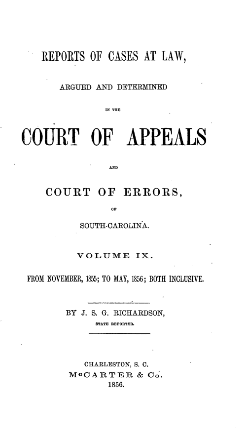 handle is hein.statereports/apperrsc0009 and id is 1 raw text is: REPORTS OF CASES AT LAW,
ARGUED AND DETERMINED
liN TRE
COURT OF APPEALS
A D

COURT OF ERRORS,
OF
SOUTH-CAROLINA.

VOLUME IX.
FROM NOVEMBER, 1855; TO MAY, 1856; BOTH INCLUSIVE.
BY J. S. G. RICHARDSON,
STATE REPORTER.
CHARLESTON, S. C.
MOCARTER & Co.
1856.


