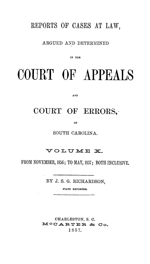 handle is hein.statereports/apperrsc0010 and id is 1 raw text is: REPORTS OF CASES AT LAW,
ARGUED AND DETERMINED
IN THE
COURT OF APPEALS
AND

COURT

OF ERRORS,-

SOUTH CAROLINA.
\r O MA TT MV M3 X
FROM NOVEMBER, 1856; TO MAY, 1857; BOTH INCLUSIVE.
BY J. S. G. RICHARDSON,
STATE REPORTER.

CHARLESTON, S. C.
M3C-pCT'x          Co.
1857.


