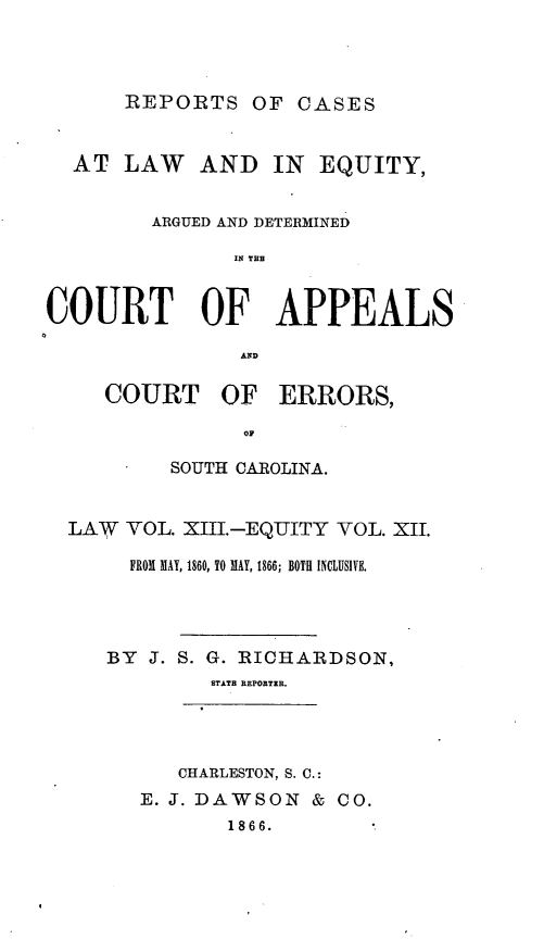 handle is hein.statereports/apperrsc0013 and id is 1 raw text is: REPORTS OF CASES

AT LAW AND IN EQUITY,
ARGUED AND DETERMINED
IN TE
COURT OF APPEALS

COURT OF ERRORS,
OF
SOUTH CAROLINA.

LAW    VOL. XIII.-EQUITY VOL. XII.
FROM MAY, 1860, TO MAY, 1866; BOTH INCLUSIVE.
BY J. S. G. RICHARDSON,
STATE REPORTER.

CHARLESTON, S. C.:
E. J. DAWSON & CO.
1866.



