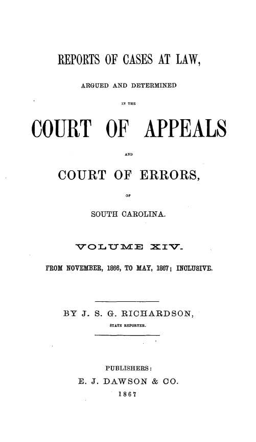 handle is hein.statereports/apperrsc0014 and id is 1 raw text is: REPORTS OF CASES AT LAW,
ARGUED AND DETERMINED
IN THE

COURT OF

APPEALS

AND

COURT OF ERRORS,
OP
SOUTH CAROLINA.

VOLUMT       E I_
FROM NOVEMBER, 1866, TO MAY, 1867; INCLUSIVE.
BY J. S. G. RICRARDSON,
STATE REPORTER.
PUBLISHERS:
E. J. DAWSON & 0O.
1867


