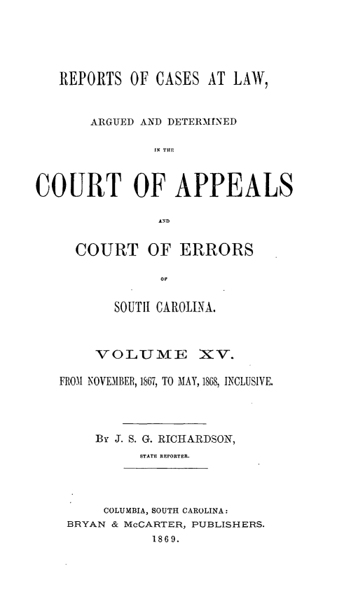 handle is hein.statereports/apperrsc0015 and id is 1 raw text is: REPORTS OF CASES AT LAW,
ARGUED AND DETERMINED
IN TE
COURT OF APPEALS
COURT OF ERRORS
oi
SOUTI1 CAROLINA.
VO0LUMIfE XV.
FROM NOVEMBER, 1867, TO MAY, 1868, INCLUSIVE.
By J. S. G. RICHARDSON,
STATE REPORTER.
COLUMBIA, SOUTH CAROLINA:
BRYAN & McCARTER, PUBLISHERS.
1869.


