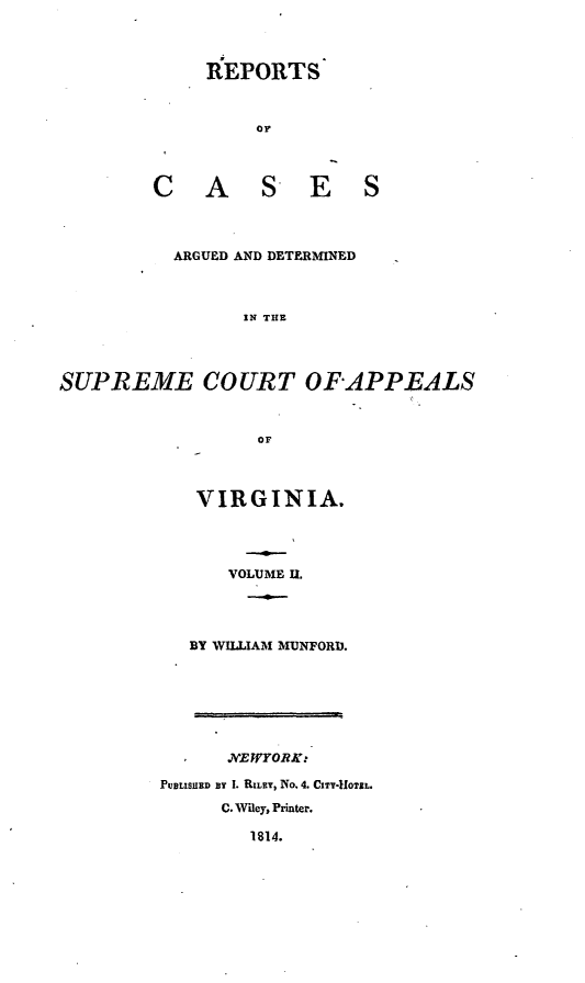 handle is hein.statereports/ardeapva0002 and id is 1 raw text is: REPORTS
OC
CA S ES

ARGUED AND DETERMINED
IN THE
SUPREME COURT OF-APPEALS
OF

VIRGINIA.
VOLUME U.
BY WILLIAM MUNFORD.

JVEWYORZi
PUBLISHD BY I. RILRY, No. 4. CITY-1OUTL.
C. Wiley, Printer.
1814.


