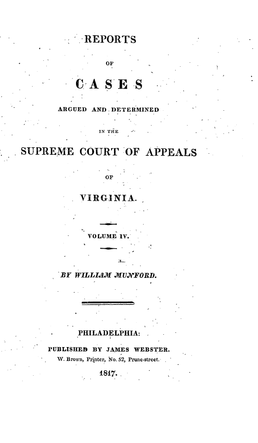 handle is hein.statereports/ardeapva0004 and id is 1 raw text is: REPORTS
OF
CAS ES
ARGUED AND.DETERMINED
IN TfE
SUPREME COURT  OF APPEALS
OF
VTIRGINIA.
VOLUME IV.
BY WILLISM  ,XUJXFORD.
PHILADELPHIA:
PUBLISHED BY JAMES WEBSTER.
W. Brown, Printer, No. 52, Prune-street.
1817.  


