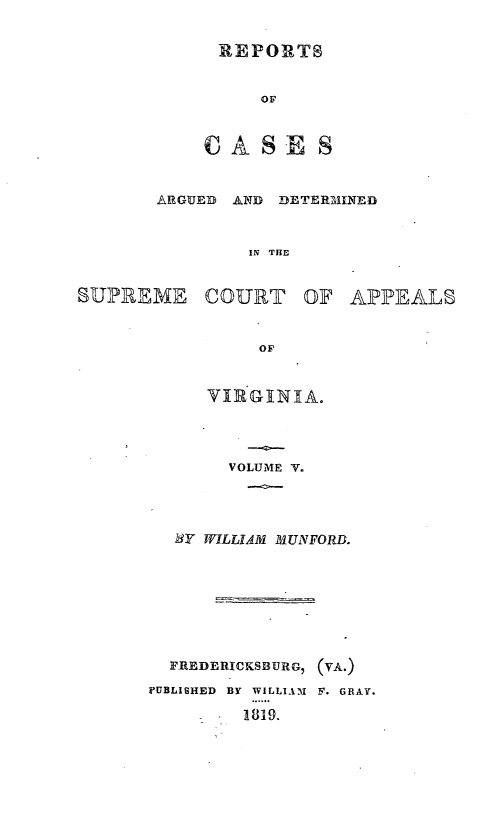 handle is hein.statereports/ardeapva0005 and id is 1 raw text is: REPORTS
OF
CASE S

ARGUED AND DETERBMINED
IN THE
SUPREME COURT OF APPEALS
OF

VIE GXNIA.
VOLUME V.
BY WILLIAM MUNFORD.
FREDERICKSBURG, (VA.)
PUBLISHED BY WILLIAM F. GRAY.
S  1819.


