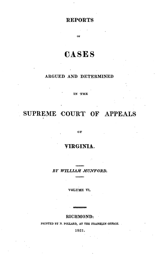 handle is hein.statereports/ardeapva0006 and id is 1 raw text is: REPORTS

CASES
ARGUED AND DETERMINED
IN THE

SUPREME -COURT OF

OF
VIRGINIA.

BY WILLI. )W MUVFORD.
VOLUME VL
RICHMOND:
PRINTED BY N. POLLARD, AT THE FRANKLIN OFFICE.
1821.

APPEALS


