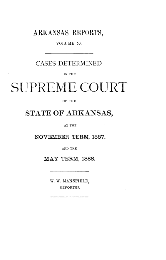 handle is hein.statereports/arkrpts0050 and id is 1 raw text is: ARKANSAS REPORTS,
VOLU ME 50.
CASES DETERMINED
IN THE
SUPREME COURT
OF THE
STATE OF ARKANSAS,
AT THE
NOVEMBER TERM, 1887.
AND THE
MAY TERM, 1888.
W. W. MANSFIELD,
REPORTER


