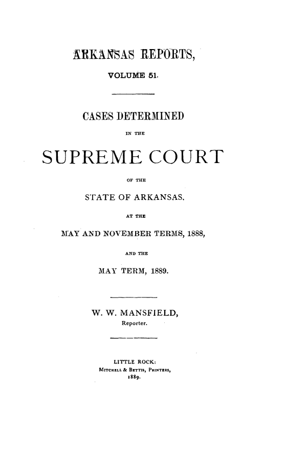 handle is hein.statereports/arkrpts0051 and id is 1 raw text is: ARKANSAS REPORTS,
VOLUME 51.
CASES DETERMINED
IN THE
SUPREME COURT
OF THE
STATE OF ARKANSAS.
AT TIM
MAY AND NOVEMBER TERMS, 1888,
AND TE
MAY TERM, 1889.
W. W. MANSFIELD,
Reporter.
LITTLE ROCK:
MITCHELL & BETTIS, PRINTERS,
1889.



