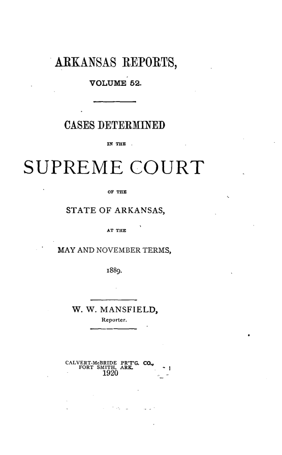 handle is hein.statereports/arkrpts0052 and id is 1 raw text is: ARKANSAS REPORTS,
VOLUME 52.

CASES DETERMINED
In ME
SUPREME COURT
OF THE

STATE OF ARKANSAS,
AT THE
MAY AND NOVEMBER TERMS,
1889.

W. W. MANSFIELD,
Reporter.

CALVERT-McBRIDE PR'T'G. CO.,
FORT SMITH, ARK.
1920


