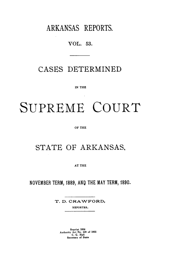 handle is hein.statereports/arkrpts0053 and id is 1 raw text is: ARKANSAS REPORTS.
VOL. 53.
CASES DETERMINED
IN THE
SUPREME COURT
OF THE
STATE OF ARKANSAS,
AT THE
NOVEMBER TERM, 1889, ANQ THE MAY TERM, 1890

T. D. CRAWFORD,
REPORTER.
Reprint 1956
Authority Act No. 429 of 1955
C. G. Hall
Secretary of State


