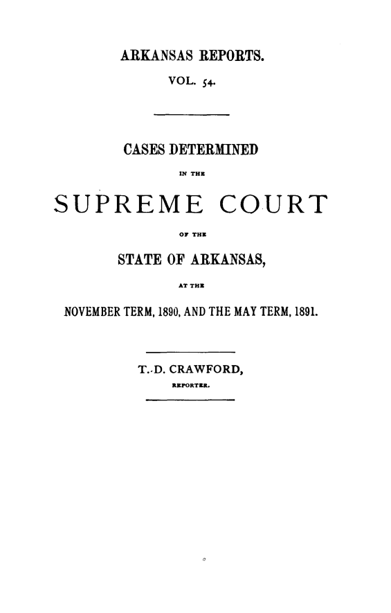 handle is hein.statereports/arkrpts0054 and id is 1 raw text is: ARKANSAS REPORTS.
VOL. 54.
CASES DETERMINED
U? THE
SUPREME COURT
OF THE
STATE OF ARKANSAS,
AT THE
NOVEMBER TERM, 1890, AND THE MAY TERM, 1891.

T.-D. CRAWFORD,
REPORTER.


