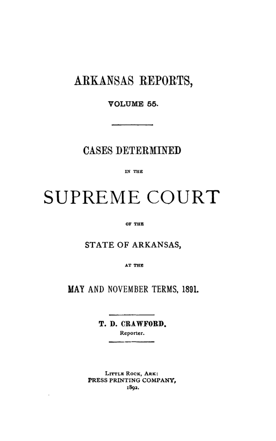 handle is hein.statereports/arkrpts0055 and id is 1 raw text is: ARKANSAS REPORTS,
VOLUME 55.

CASES DETERMINED
IN THE
SUPREME COURT
OF THE

STATE OF ARKANSAS,
AT THE
MAY AND NOVEMBER TERMS, 1891.

T. D. CRAWFORD.
Reporter.

LITTLE ROcK, ARK:
PRESS PRINTING COMPANY,
1892.


