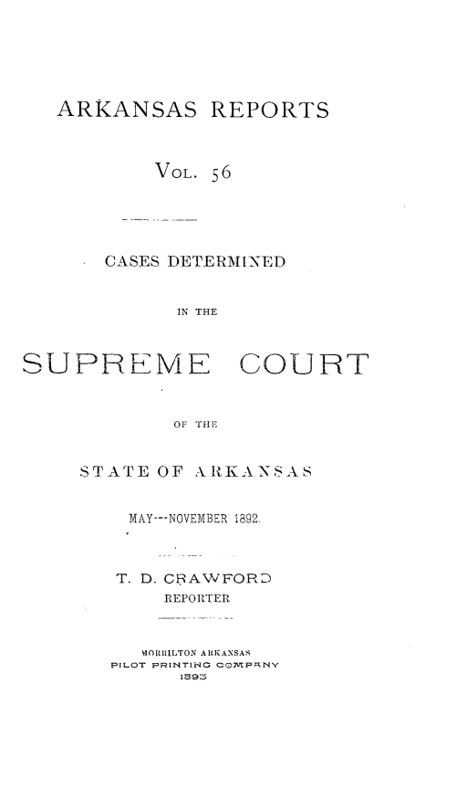 handle is hein.statereports/arkrpts0056 and id is 1 raw text is: ARKANSAS

REPORTS

VOL. 56
CASES DETERM [NED
IN THE
SUPRLME COURT
OF THE

STATE OF ARKANSAS
MAY---NOVEMBER 1892,
T. D. CRAWFORD
REPORTER
'IORIILTON ARKANSAS
PILOT PRINTIiNG COMPANY
IZ39:5


