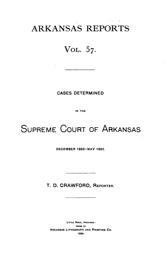 handle is hein.statereports/arkrpts0057 and id is 1 raw text is: ARKANSAS REPORTS
VOL. 57.

CASES DETERMINED
IN THE
SUPREME COURT OF ARKANSAS

DECEMBER 1892-MAY 1893.
T. D. CRAWFORD, REPORTER.
LITTLE ROCK, ARKANSAS:
PRESS OA
ARKANSAS LITHOGRAPH AND PRINTING Co.
1894.


