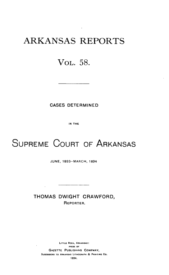 handle is hein.statereports/arkrpts0058 and id is 1 raw text is: ARKANSAS REPORTS
VOL. 58.

CASES DETERMINED
IN THE

SUPREME

COURT OF ARKANSAS

JUNE, 1893-MARCH, 1894
THOMAS DWIGHT CRAWFORD,
REPORTER.
LITTLE ROCK, ARKANSAS:
PRESS OF
GAZETTE PUBLISHING COMPANY,
SUCCESSORS TO ARKANSAS LITHOGRAPH & PRINTING CO.
1894.


