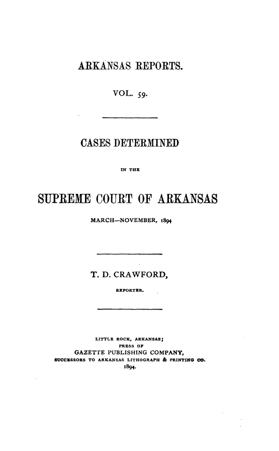 handle is hein.statereports/arkrpts0059 and id is 1 raw text is: ARKANSAS REPORTS.
VOL. 59.

CASES DETERMINED
IN THE
SUPREME COURT OF ARKANSAS

MARCH-NOVEMBER, 1894
T. D. CRAWFORD,
REPORTIR.

LITTLE ROCK, ARKANSAS;
PRESS OF
GAZETTE PUBLISHING COMPANY,
SUCCESSORS TO ARKANSAS LITHOGRAPH & PRINTING CO.
1894.


