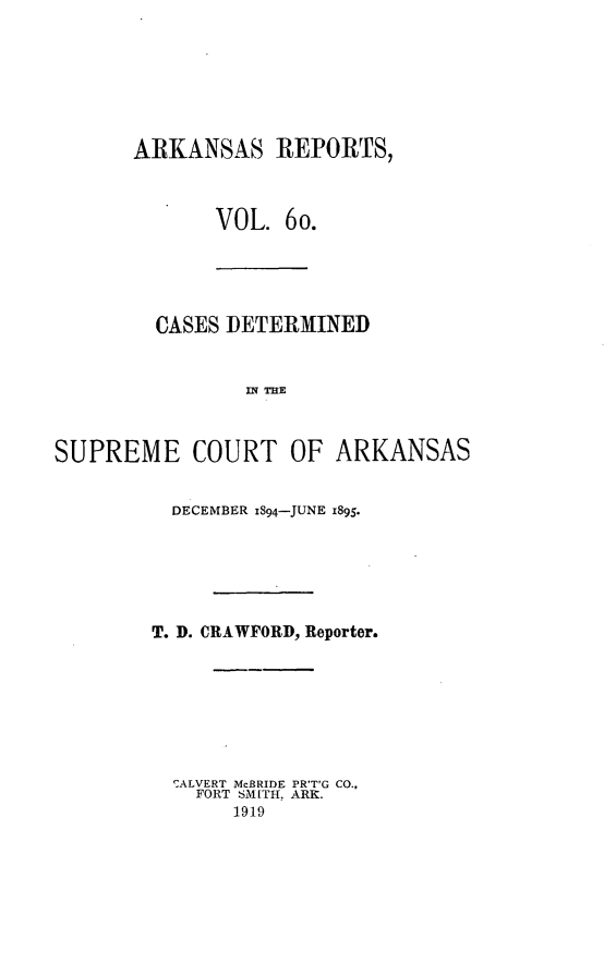 handle is hein.statereports/arkrpts0060 and id is 1 raw text is: ARKANSAS REPORTS,
VOL. 6o.
CASES DETERMINED
]IN THE
SUPREME COURT OF ARKANSAS

DECEMBER iS94-JUNE 1895.
T. D. CRAWFORD, Reporter.
ALVERT McBRIDE PR'T'G CO.,
FORT SMITH, ARK.
1919


