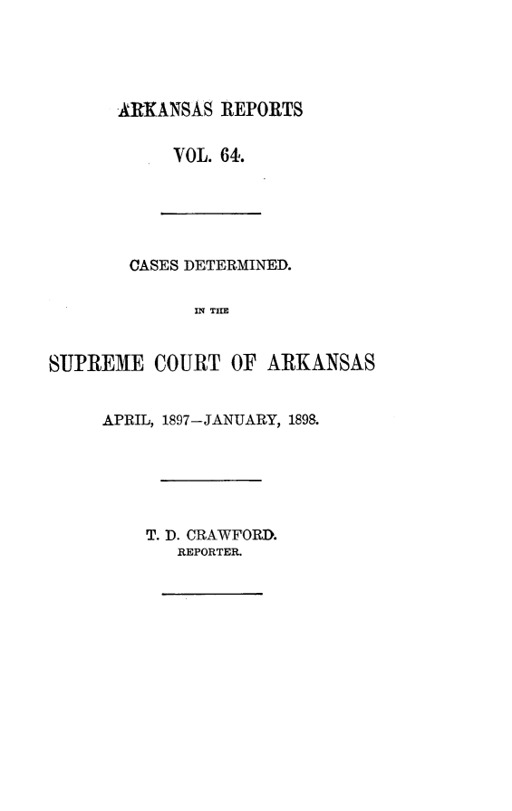 handle is hein.statereports/arkrpts0064 and id is 1 raw text is: ARKANSAS REPORTS
VOL. 64.

CASES DETERMINED.
IN THE
SUPREME COURT OF ARKANSAS

APRIL, 1897-JANUARY, 1898.
T. D. CRAWFORD.
REPORTER.


