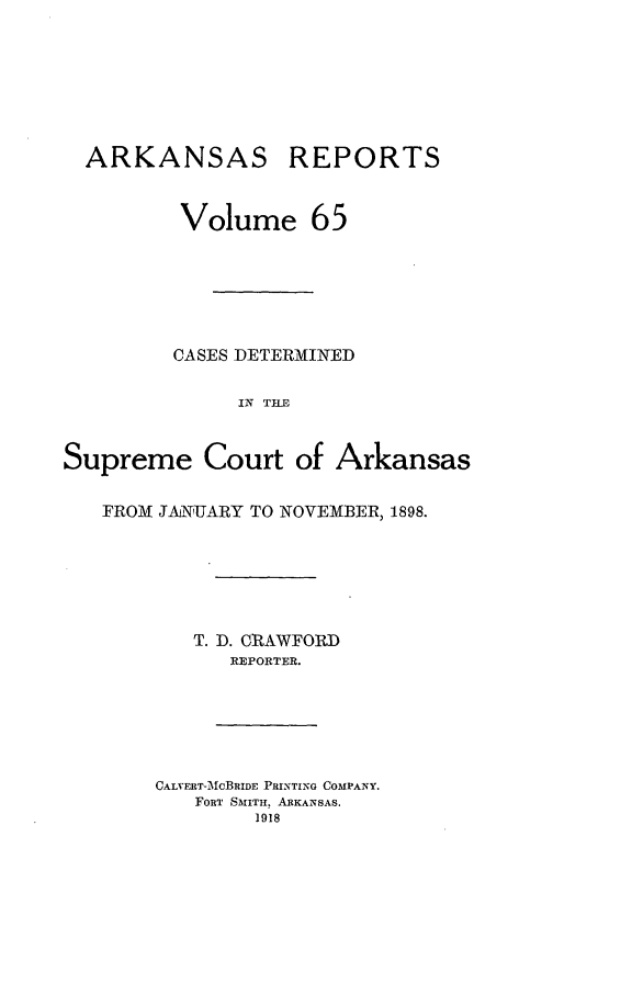 handle is hein.statereports/arkrpts0065 and id is 1 raw text is: ARKANSAS

REPORTS

Volume 65
CASES DETERMINED
IN TLE
Supreme Court of Arkansas

FROM JANUARY TO NOVEMBER, 1898.
T. D. CRAWFORD
REPORTER.

CALVERT-MCBRIDE PRINTING COMPANY.
FORT SMITH. ARKANSAS.
1918


