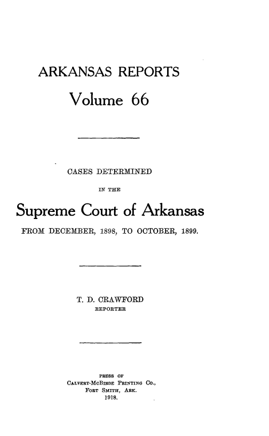 handle is hein.statereports/arkrpts0066 and id is 1 raw text is: ARKANSAS REPORTS
Volume 66
CASES DETERMINED
IN THE
Supreme Court of Arkansas
FROM DECEMBER, 1898, TO OCTOBER, 1899.
T. D. CRAWFORD
REPORTER

PRESS OF
CALVERT-MCBIBDE PRINTING CO.,
FORT SMITH, Aux.
1918.


