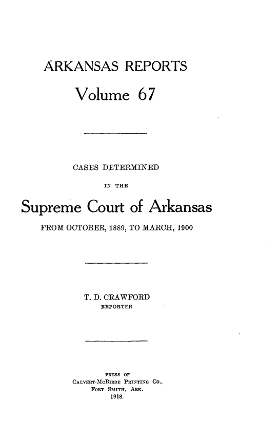 handle is hein.statereports/arkrpts0067 and id is 1 raw text is: ARKANSAS REPORTS
Volume 67
CASES DETERMINED
IN THE
Supreme Court of Arkansas
FROM OCTOBER, 1889, TO MARCH, 1900

T. D. CRAWFORD
REPORTER

PRESS OF
CALVERT-MCBIRDE PRINTING CO.,
FORT SMITH, ARx.
1918.


