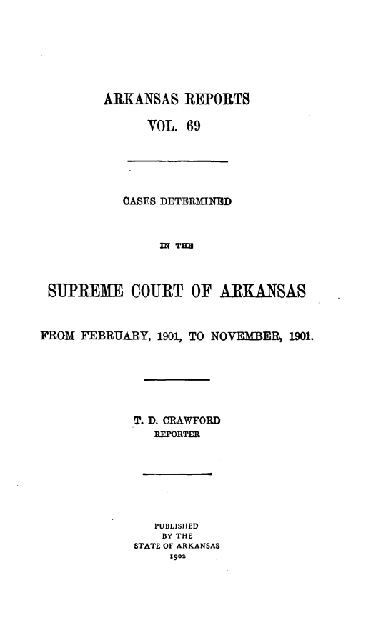 handle is hein.statereports/arkrpts0069 and id is 1 raw text is: ARKANSAS REPORTS
VOL. 69
CASES DETERMINED
IN Tmz
SUPREME COURT OF ARKANSAS
FROM FEBRUARY, 1901, TO NOVEMBER, 1901.
T. D. CRAWFORD
REPORTER
PUBLISHED
BY THE
STATE OF ARKANSAS
S901


