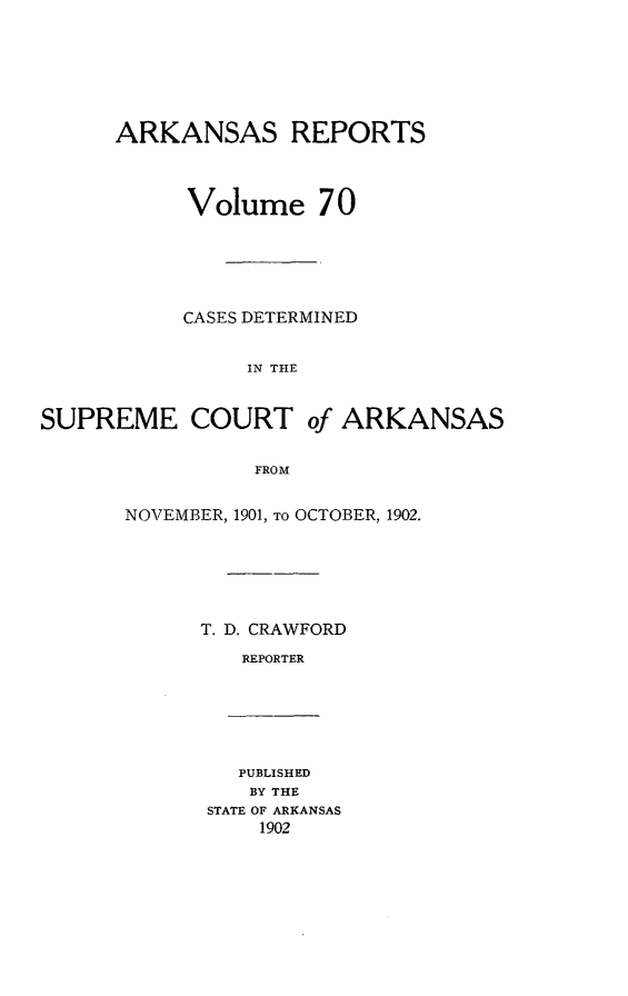 handle is hein.statereports/arkrpts0070 and id is 1 raw text is: ARKANSAS REPORTS
Volume 70
CASES DETERMINED
IN THE

SUPREME COURT

of ARKANSAS

FROM

NOVEMBER, 1901, TO OCTOBER, 1902.
T. D. CRAWFORD
REPORTER

PUBLISHED
BY THE
STATE OF ARKANSAS
1902


