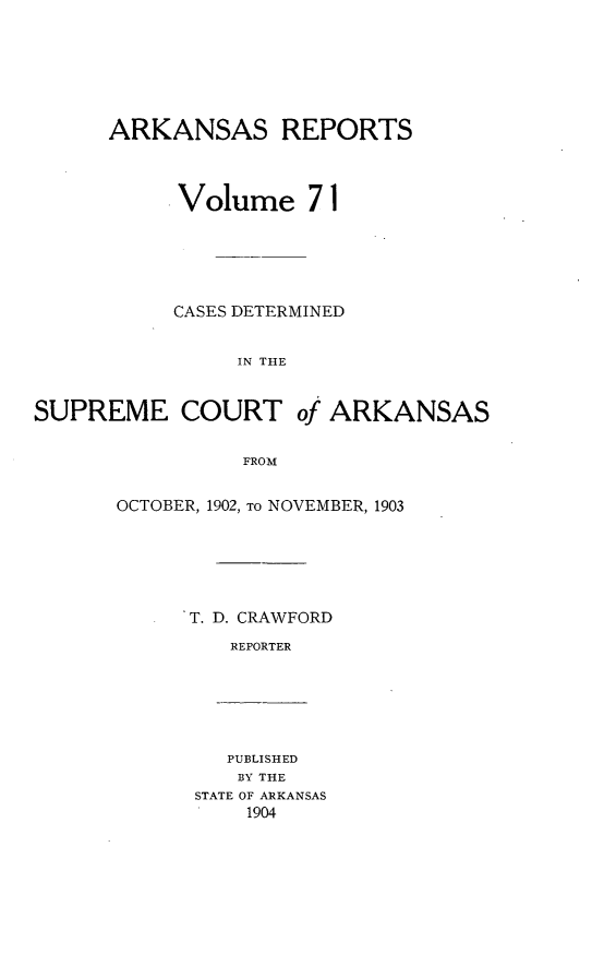 handle is hein.statereports/arkrpts0071 and id is 1 raw text is: ARKANSAS REPORTS
Volume 71
CASES DETERMINED
IN THE
SUPREME COURT of ARKANSAS
FROM

OCTOBER, 1902, TO NOVEMBER, 1903
T. D. CRAWFORD
REPORTER

PUBLISHED
BY THE
STATE OF ARKANSAS
1904


