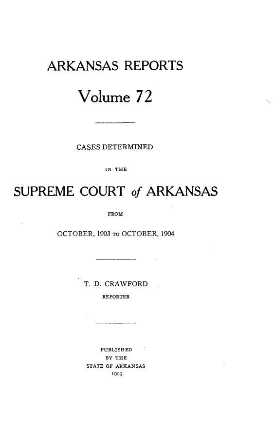 handle is hein.statereports/arkrpts0072 and id is 1 raw text is: ARKANSAS REPORTS
Volume 72
CASES DETERMINED
IN THE
SUPREME COURT of ARKANSAS
FROM

OCTOBER, 1903 TO OCTOBER, 1904
T. D. CRAWFORD
REPORTER

PUBLISHED
BY THE
STATE OF ARKANSAS


