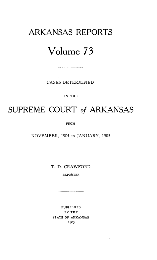 handle is hein.statereports/arkrpts0073 and id is 1 raw text is: ARKANSAS REPORTS
Volume 73
CASES DETERMINED
IN THE
SUPREME COURT of ARKANSAS
FROM

NOVEMTIBER, 1904 to JANUARY, 1905
T. D. CRAWFORD
REPORTER

PUBLISHED
BY THE
SIATE OF ARKANSAS
1905


