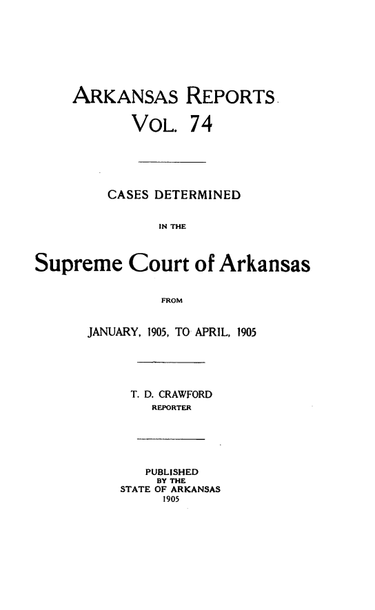 handle is hein.statereports/arkrpts0074 and id is 1 raw text is: ARKANSAS REPORTS.
VOL. 74
CASES DETERMINED
IN THE
Supreme Court of Arkansas
FROM
JANUARY, 1905, TO APRIL, 1905
T. D. CRAWFORD
REPORTER
PUBLISHED
BY THE
STATE OF ARKANSAS
1905


