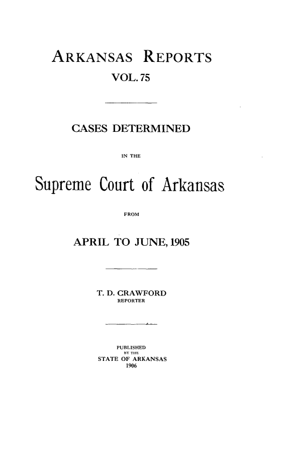 handle is hein.statereports/arkrpts0075 and id is 1 raw text is: ARKANSAS REPORTS
VOL. 75
CASES DETERMINED
IN THE
Supreme Court of Arkansas
FROM
APRIL TO JUNE, 1905
T. D. CRAWFORD
REPORTER
PUBLISHED
BY THE
STATE OF ARKANSAS
1906


