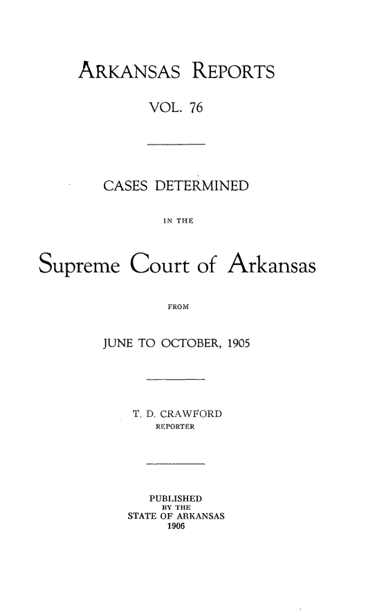 handle is hein.statereports/arkrpts0076 and id is 1 raw text is: ARKANSAS

REPORTS

VOL. 76

CASES DETERMINED
IN THE
Supreme Court of Arkansas
1ROM

JUNE TO OCTOBER, 1905
T. D. CRAWFORD
REPORTER
PUBLISHED
BY THE
STATE OF ARKANSAS
1906


