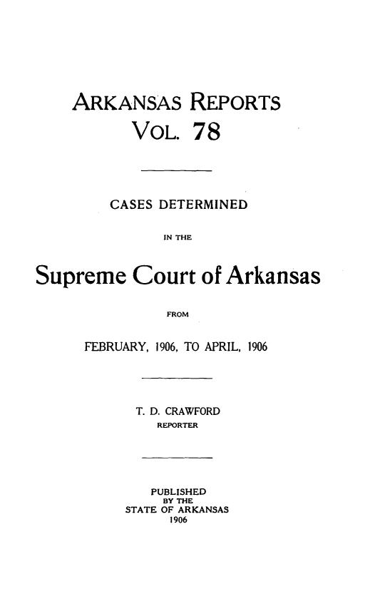 handle is hein.statereports/arkrpts0078 and id is 1 raw text is: ARKANSAS REPORTS
VOL. 78
CASES DETERMINED
IN THE
Supreme Court of Arkansas
FROM
FEBRUARY, 1906, TO APRIL, 1906
T. D. CRAWFORD
REPORTER
PUBLISHED
BY THE
STATE OF ARKANSAS
1906


