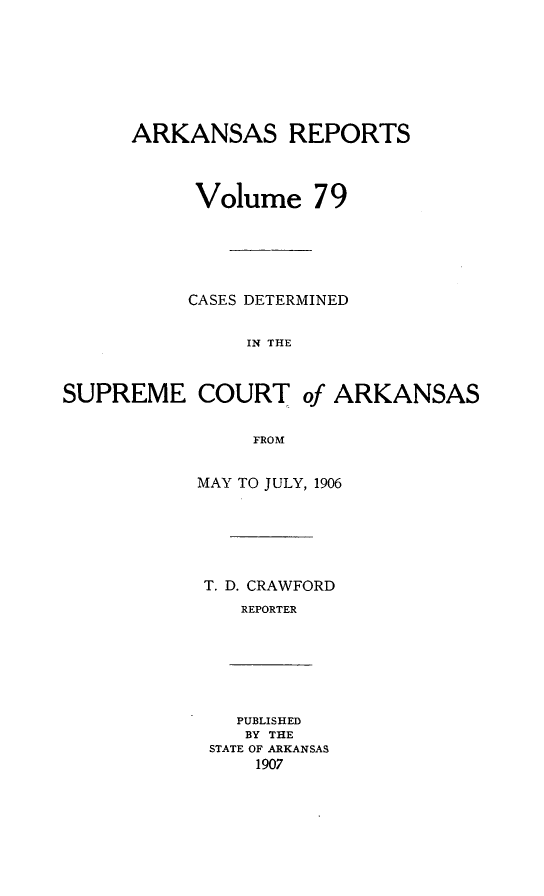 handle is hein.statereports/arkrpts0079 and id is 1 raw text is: ARKANSAS REPORTS
Volume 79
CASES DETERMINED
IN THE
SUPREME COURT of ARKANSAS
FROM

MAY TO JULY, 1906
T. D. CRAWFORD
REPORTER

PUBLISHED
BY THE
STATE OF ARKANSAS
1907


