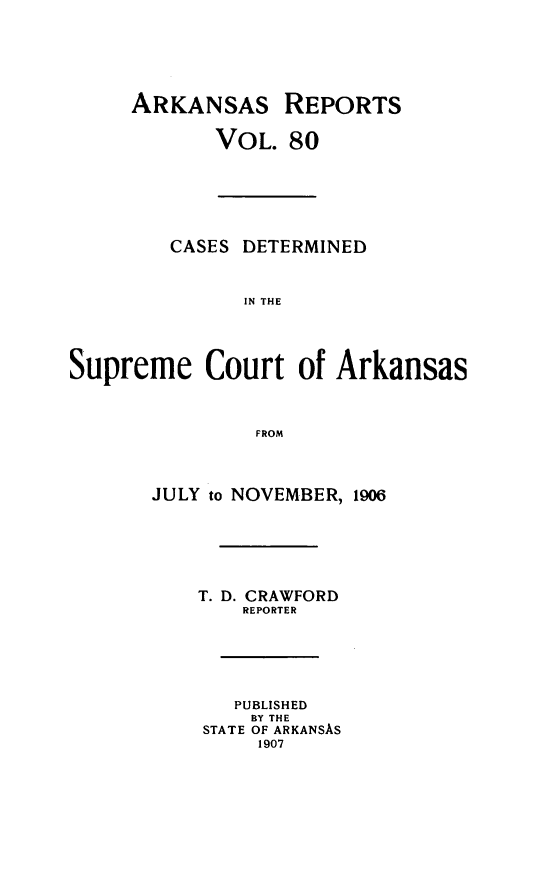 handle is hein.statereports/arkrpts0080 and id is 1 raw text is: ARKANSAS REPORTS
VOL. 80
CASES DETERMINED
IN THE
Supreme Court of Arkansas
FROM
JULY to NOVEMBER, 1906
T. D. CRAWFORD
REPORTER
PUBLISHED
BY THE
STATE OF ARKANSAS
1907


