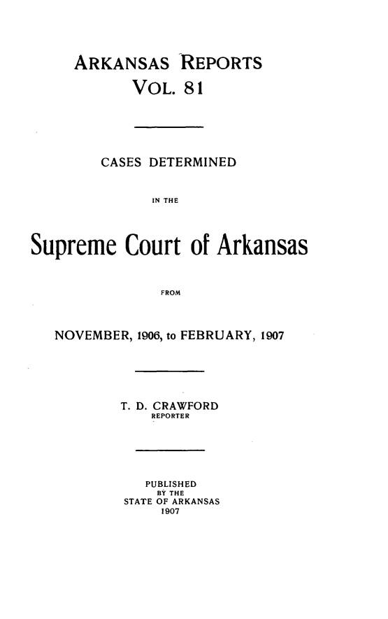 handle is hein.statereports/arkrpts0081 and id is 1 raw text is: ARKANSAS REPORTS
VOL. 81
CASES DETERMINED
IN THE
Supreme Court of Arkansas
FROM
NOVEMBER, 1906, to FEBRUARY, 1907
T. D. CRAWFORD
REPORTER
PUBLISHED
BY THE
STATE OF ARKANSAS
1907


