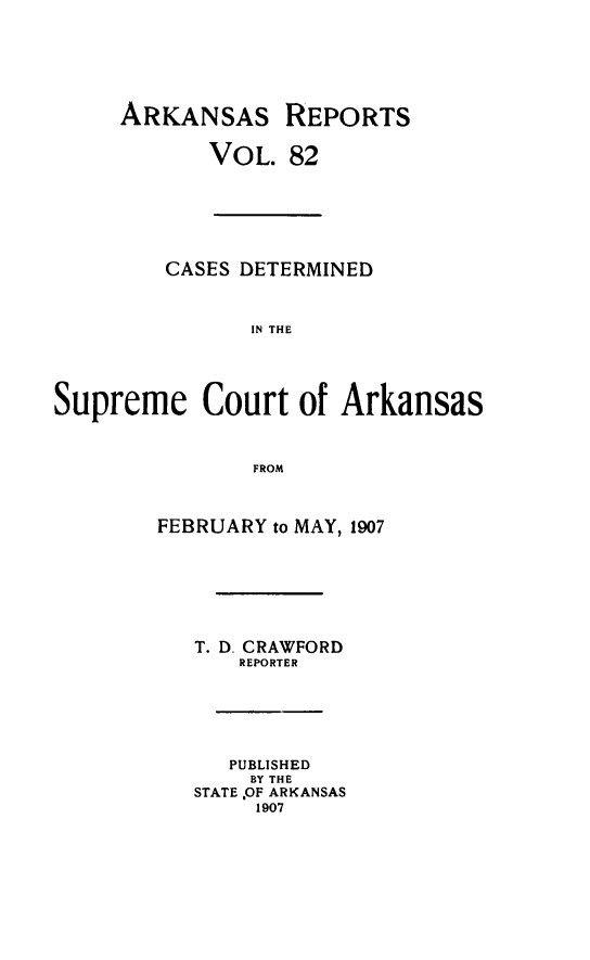 handle is hein.statereports/arkrpts0082 and id is 1 raw text is: ARKANSAS REPORTS
VOL. 82
CASES DETERMINED
IN THE
Supreme Court of Arkansas
FROM
FEBRUARY to MAY, 1907
T. D. CRAWFORD
REPORTER
PUBLISHED
BY THE
STATE OF ARKANSAS
1907



