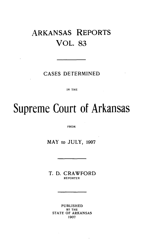 handle is hein.statereports/arkrpts0083 and id is 1 raw text is: ARKANSAS REPORTS
VOL. 83
CASES DETERMINED
IN THE
Supreme Court of Arkansas
FROM
MAY to JULY, 1907
T. D. CRAWFORD
REPORTER
PUBLISHED
BY THE
STATE OF ARKANSAS
1907


