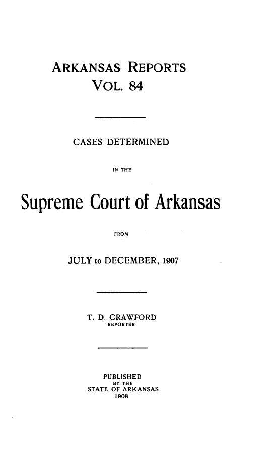 handle is hein.statereports/arkrpts0084 and id is 1 raw text is: ARKANSAS REPORTS
VOL. 84
CASES DETERMINED
IN THE
Supreme Court of Arkansas
FROM
JULY to DECEMBER, 1907
T. D. CRAWFORD
REPORTER
PUBLISHED
BY THE
STATE OF ARKANSAS
1908


