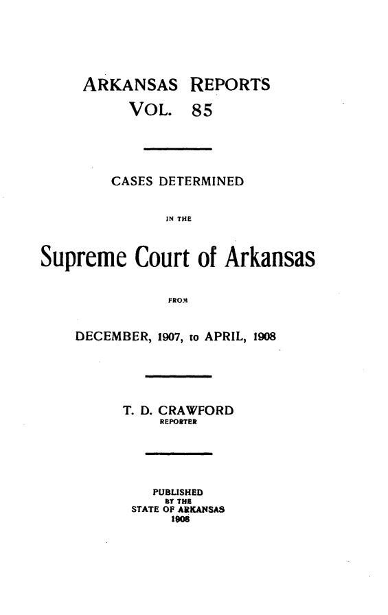 handle is hein.statereports/arkrpts0085 and id is 1 raw text is: ARKANSAS

REPORTS

VOL. 85
CASES DETERMINED
IN THE
Supreme Court of Arkansas
FRO.M

DECEMBER, 1907, to APRIL, 1908
T. D. CRAWFORD
REPORTER
PUBLISHED
BY THE
STATE OF ARKANSAS
lows


