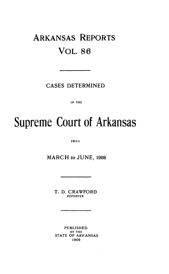 handle is hein.statereports/arkrpts0086 and id is 1 raw text is: ARKANSAS REPORTS
VOL. 86
CASES DETERMINED
IN THE
Supreme Court of Arkansas
FRO A
MARCH to JUNE, 1908
T. D. CRAWFORD
REPORTER
PUBLISHED
BY THE
STATE OF ARKANSAS
1909


