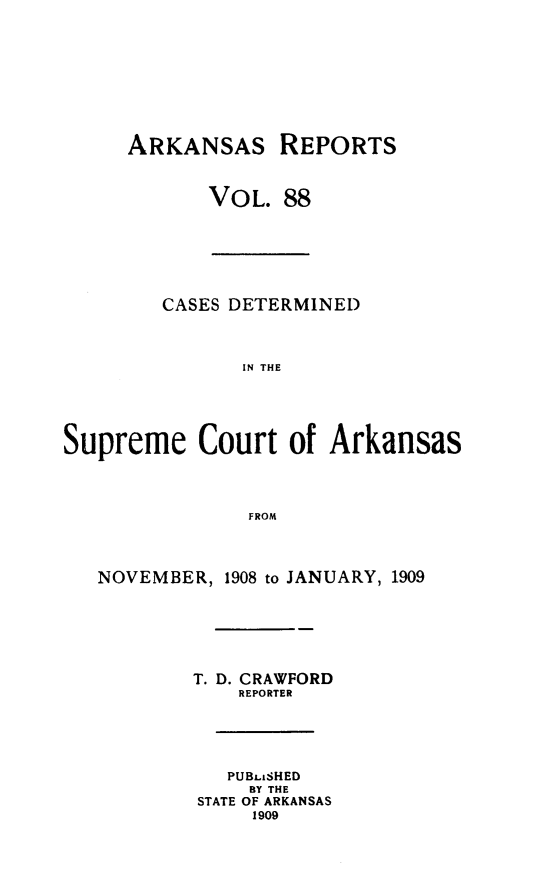 handle is hein.statereports/arkrpts0088 and id is 1 raw text is: ARKANSAS

REPORTS

VOL. 88

CASES DETERMINED
IN THE
Supreme Court of Arkansas
FROM
NOVEMBER, 1908 to JANUARY, 1909
T. D. CRAWFORD
REPORTER
PUBLISHED
BY THE
STATE OF ARKANSAS
1909


