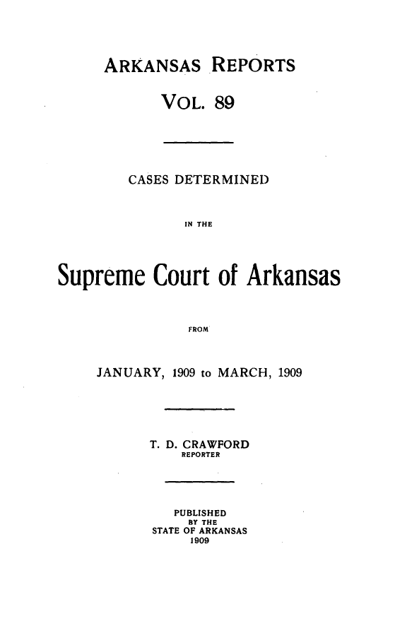 handle is hein.statereports/arkrpts0089 and id is 1 raw text is: ARKANSAS REPORTS
VOL. 89

CASES DETERMINED
IN THE
Supreme Court of Arkansas
FROM

JANUARY, 1909 to MARCH, 1909
T. D. CRAWFORD
REPORTER
PUBLISHED
BY THE
STATE OF ARKANSAS
1909


