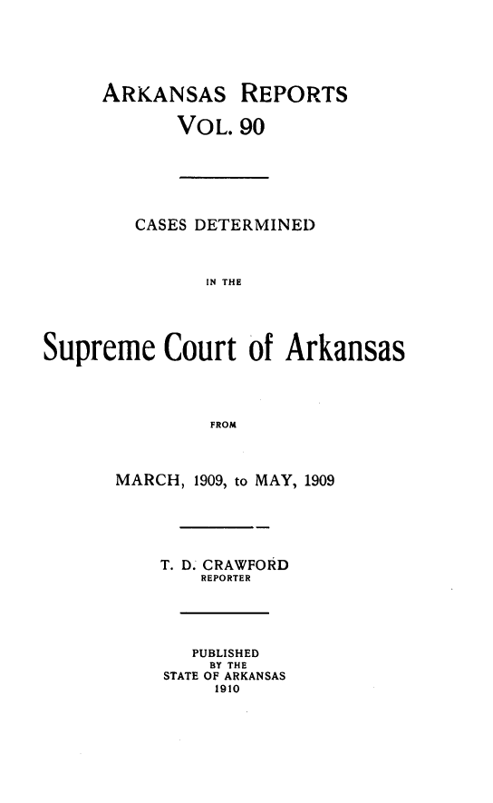handle is hein.statereports/arkrpts0090 and id is 1 raw text is: ARKANSAS REPORTS
VOL. 90
CASES DETERMINED
IN THE
Supreme Court of Arkansas
FROM
MARCH, 1909, to MAY, 1909
T. D. CRAWFORD
REPORTER
PUBLISHED
BY THE
STATE OF ARKANSAS
1910


