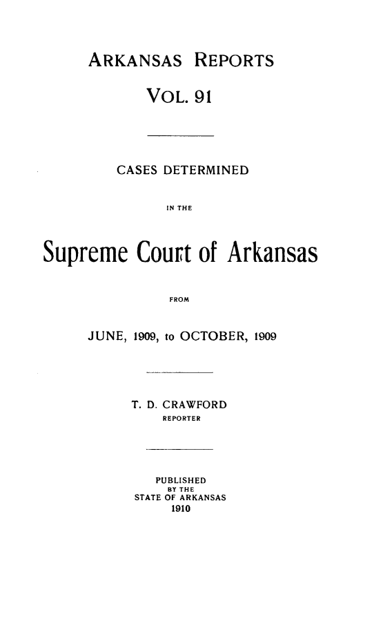 handle is hein.statereports/arkrpts0091 and id is 1 raw text is: ARKANSAS REPORTS
VOL. 91
CASES DETERMINED
IN THE
Supreme Court of Arkansas
FROM
JUNE, 1909, to OCTOBER, 1909
T. D. CRAWFORD
REPORTER
PUBLISHED
BY THE
STATE OF ARKANSAS
1910


