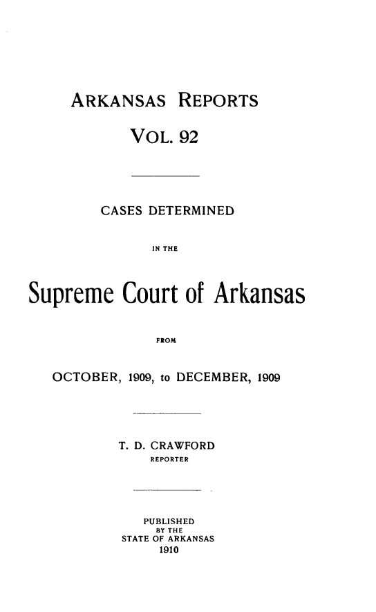 handle is hein.statereports/arkrpts0092 and id is 1 raw text is: ARKANSAS REPORTS
VOL. 92
CASES DETERMINED
IN THE
Supreme Court of Arkansas
FROM
OCTOBER, 1909, to DECEMBER, 1909
T. D. CRAWFORD
REPORTER
PUBLISHED
BY THE
STATE OF ARKANSAS
1910


