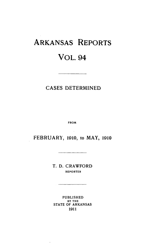 handle is hein.statereports/arkrpts0094 and id is 1 raw text is: ARKANSAS REPORTS
VOL. 94
CASES DETERMINED
FROM
FEBRUARY, 1910, to MAY, 1910
T. D. CRAWFORD
REPORTER
PUBLISHED
BY THE
STATE OF ARKANSAS
1911


