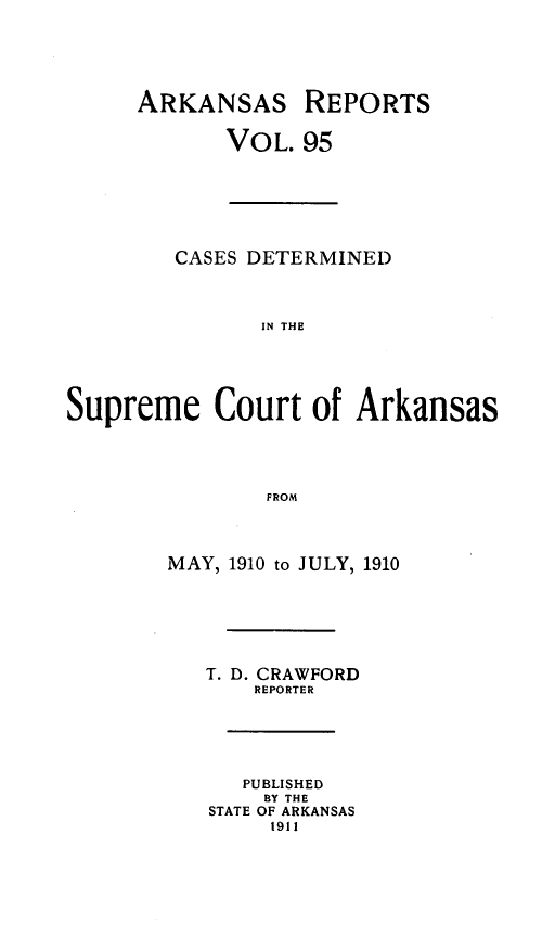handle is hein.statereports/arkrpts0095 and id is 1 raw text is: ARKANSAS

REPORTS

VOL. 95

CASES DETERMINED
IN THE
Supreme Court of Arkansas
FROM

MAY, 1910 to JULY, 1910
T. D. CRAWFORD
REPORTER
PUBLISHED
BY THE
STATE OF ARKANSAS
1911


